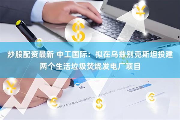 炒股配资最新 中工国际：拟在乌兹别克斯坦投建两个生活垃圾焚烧发电厂项目