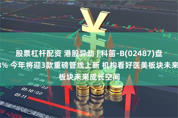 股票杠杆配资 港股异动 | 科笛-B(02487)盘中涨超18% 今年将迎3款重磅管线上新 机构看好医美板块未来成长空间