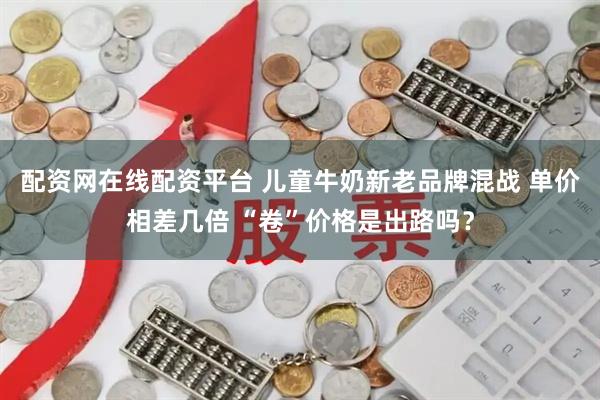 配资网在线配资平台 儿童牛奶新老品牌混战 单价相差几倍 “卷”价格是出路吗？