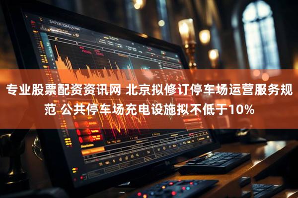 专业股票配资资讯网 北京拟修订停车场运营服务规范 公共停车场充电设施拟不低于10%