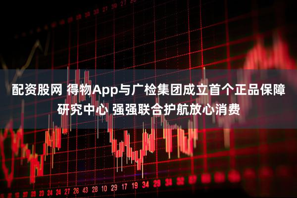 配资股网 得物App与广检集团成立首个正品保障研究中心 强强联合护航放心消费
