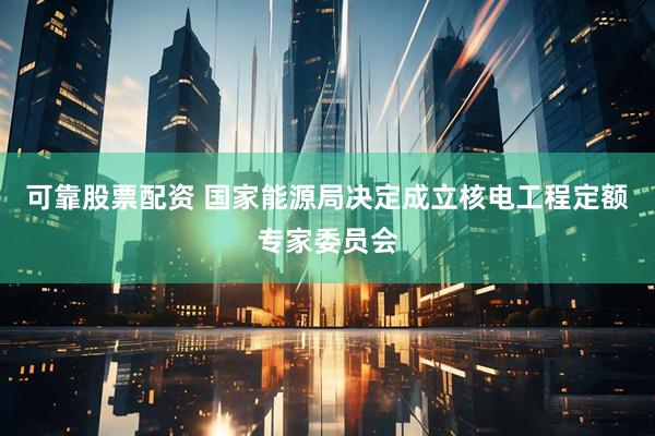 可靠股票配资 国家能源局决定成立核电工程定额专家委员会