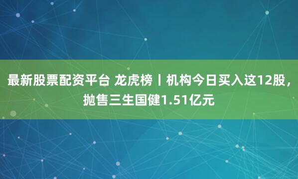 最新股票配资平台 龙虎榜丨机构今日买入这12股，抛售三生国健1.51亿元