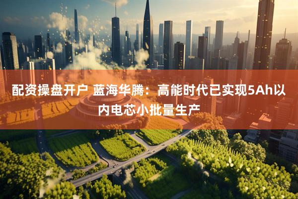 配资操盘开户 蓝海华腾：高能时代已实现5Ah以内电芯小批量生产