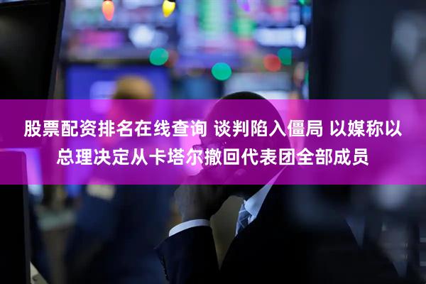 股票配资排名在线查询 谈判陷入僵局 以媒称以总理决定从卡塔尔撤回代表团全部成员
