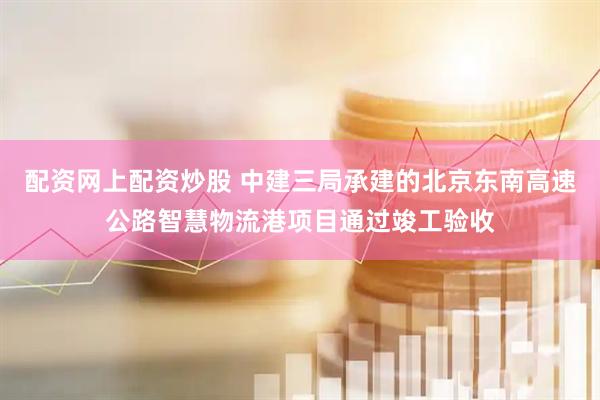 配资网上配资炒股 中建三局承建的北京东南高速公路智慧物流港项目通过竣工验收