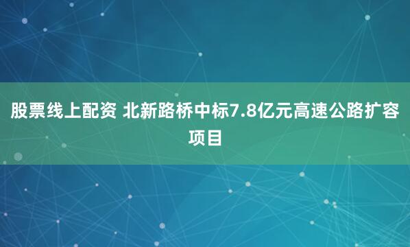 股票线上配资 北新路桥中标7.8亿元高速公路扩容项目