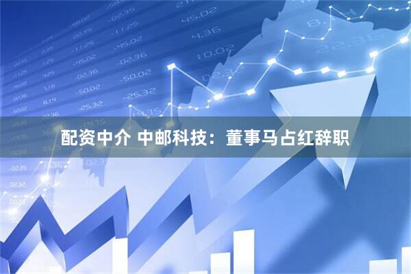 配资中介 中邮科技：董事马占红辞职