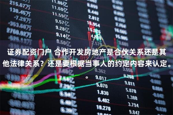 证券配资门户 合作开发房地产是合伙关系还是其他法律关系？还是要根据当事人的约定内容来认定。