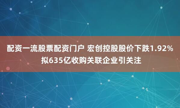 配资一流股票配资门户 宏创控股股价下跌1.92% 拟635亿收购关联企业引关注