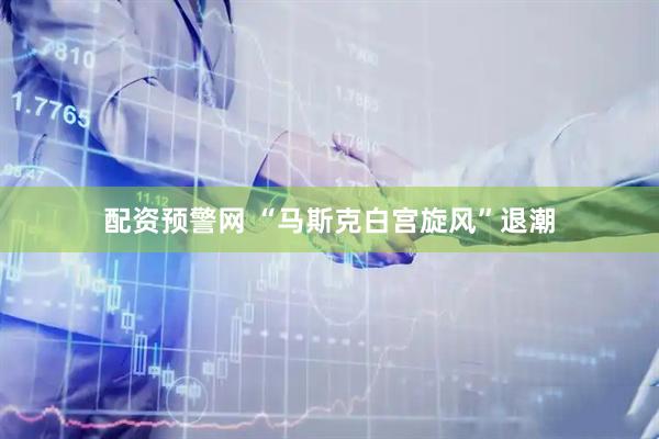 配资预警网 “马斯克白宫旋风”退潮