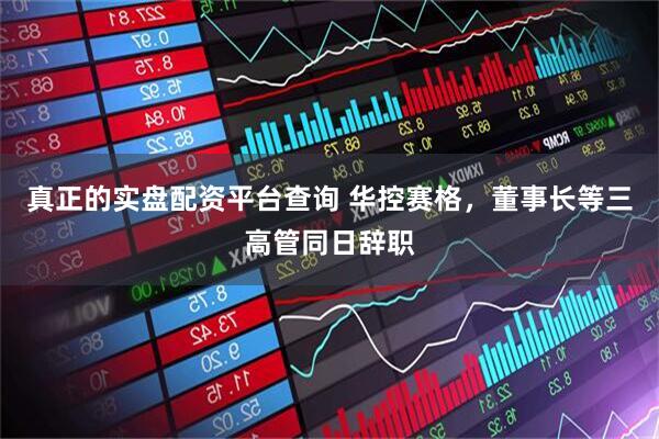 真正的实盘配资平台查询 华控赛格，董事长等三高管同日辞职