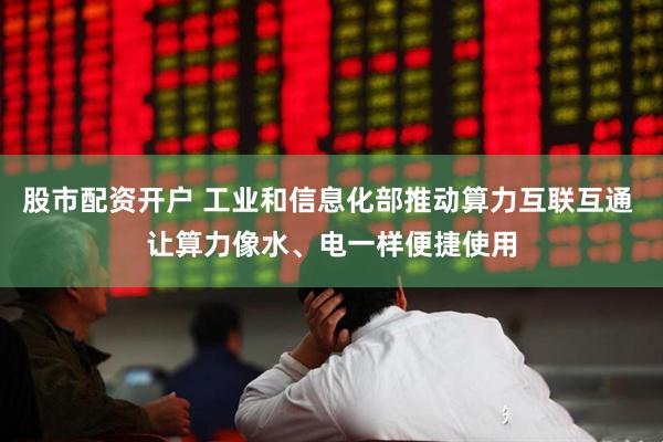 股市配资开户 工业和信息化部推动算力互联互通 让算力像水、电一样便捷使用
