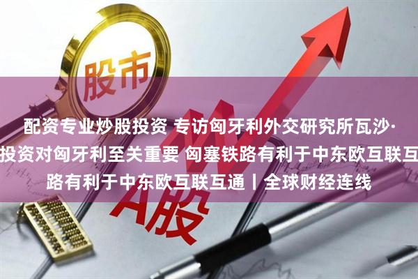 配资专业炒股投资 专访匈牙利外交研究所瓦沙·拉斯洛：中企绿地投资对匈牙利至关重要 匈塞铁路有利于中东欧互联互通丨全球财经连线