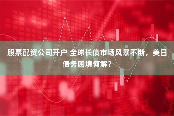 股票配资公司开户 全球长债市场风暴不断，美日债务困境何解？