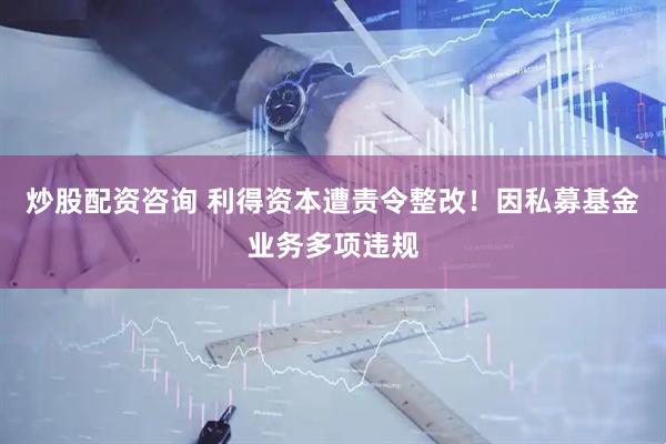 炒股配资咨询 利得资本遭责令整改！因私募基金业务多项违规