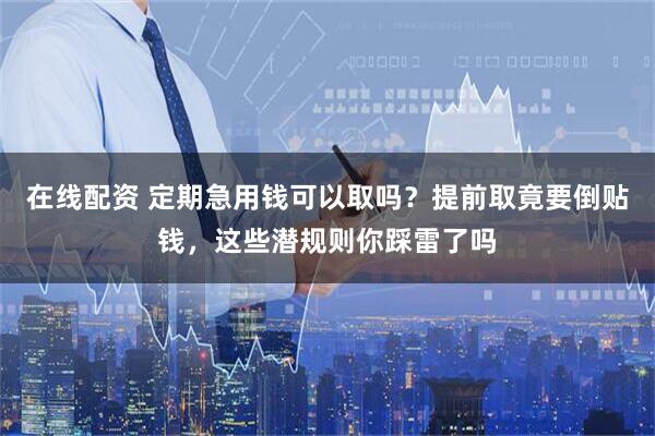 在线配资 定期急用钱可以取吗？提前取竟要倒贴钱，这些潜规则你踩雷了吗