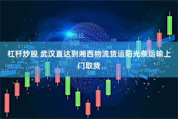 杠杆炒股 武汉直达到湘西物流货运阳光条运输上门取货
