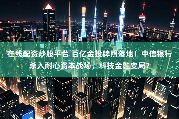 在线配资炒股平台 百亿金投牌照落地！中信银行杀入耐心资本战场，科技金融变局？