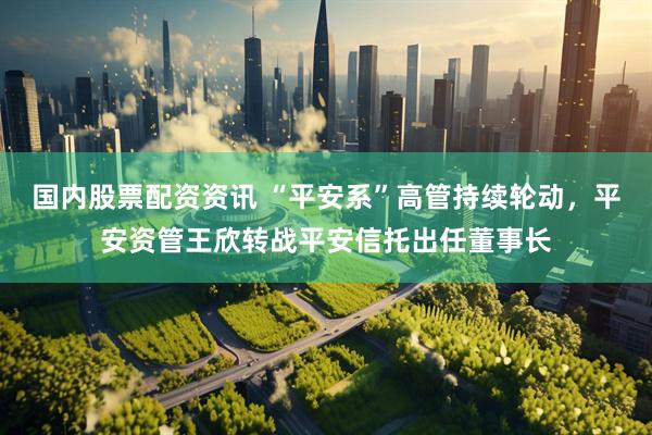 国内股票配资资讯 “平安系”高管持续轮动，平安资管王欣转战平安信托出任董事长