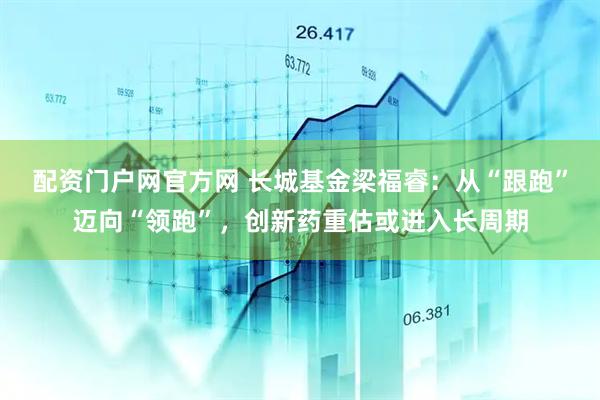 配资门户网官方网 长城基金梁福睿：从“跟跑”迈向“领跑”，创新药重估或进入长周期