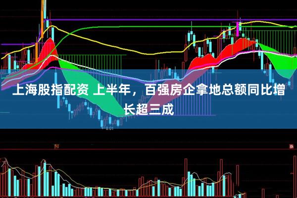 上海股指配资 上半年，百强房企拿地总额同比增长超三成