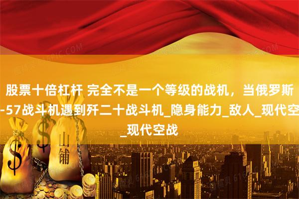股票十倍杠杆 完全不是一个等级的战机，当俄罗斯苏-57战斗机遇到歼二十战斗机_隐身能力_敌人_现代空战