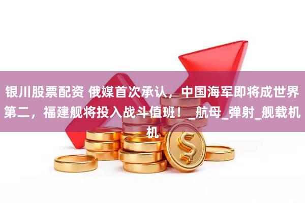 银川股票配资 俄媒首次承认，中国海军即将成世界第二，福建舰将投入战斗值班！_航母_弹射_舰载机