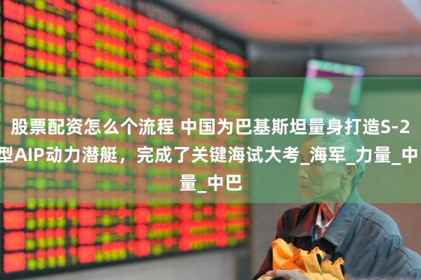股票配资怎么个流程 中国为巴基斯坦量身打造S-20型AIP动力潜艇，完成了关键海试大考_海军_力量_中巴