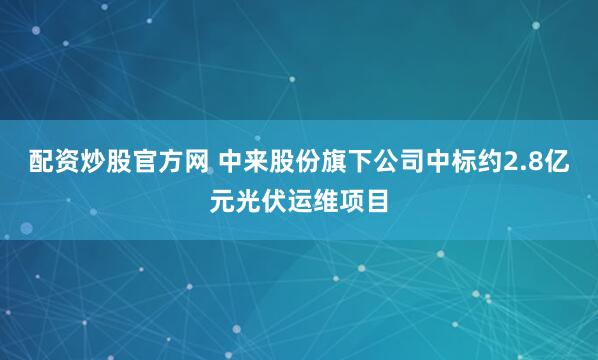 配资炒股官方网 中来股份旗下公司中标约2.8亿元光伏运维项目