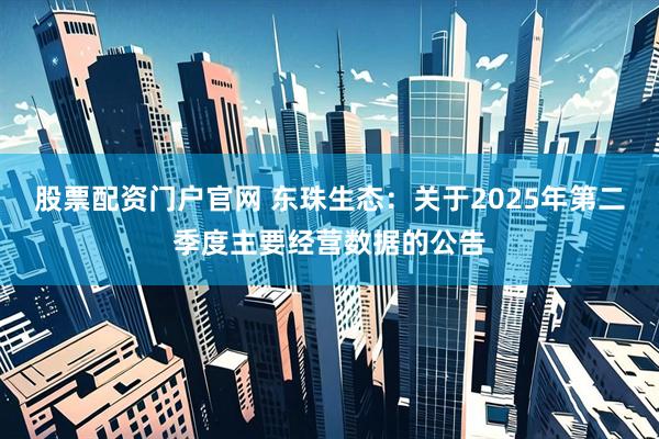 股票配资门户官网 东珠生态：关于2025年第二季度主要经营数据的公告