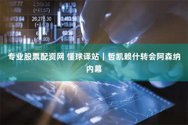 专业股票配资网 懂球译站｜哲凯赖什转会阿森纳内幕
