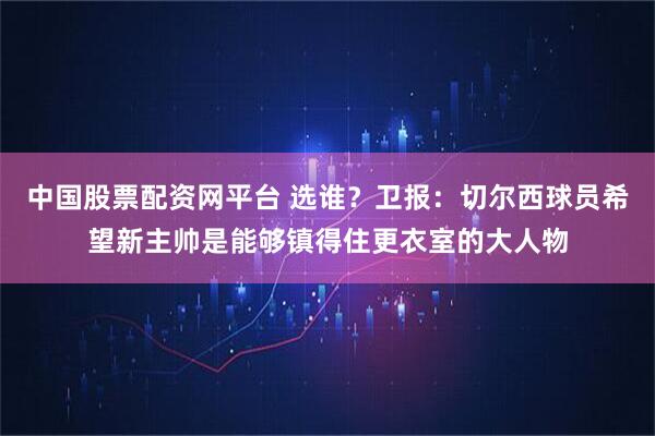 中国股票配资网平台 选谁？卫报：切尔西球员希望新主帅是能够镇得住更衣室的大人物